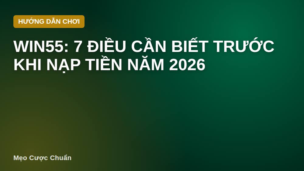 Win55: 7 Điều Cần Biết Trước Khi Nạp Tiền Năm 2026